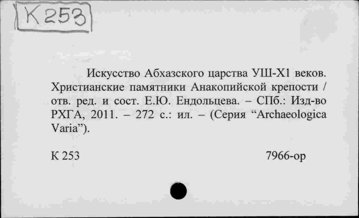 ﻿Искусство Абхазского царства УШ-Х1 веков. Христианские памятники Анакопийской крепости / отв. ред. и сост. Е.Ю. Ендольцева. - СПб.: Изд-во РХГА, 2011. - 272 с.: ил. - (Серия “Archaeologica Varia”).
К 253
7966-ор